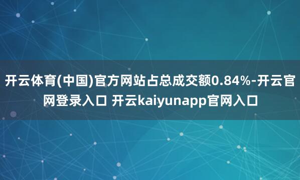 开云体育(中国)官方网站占总成交额0.84%-开云官网登录入口 开云kaiyunapp官网入口