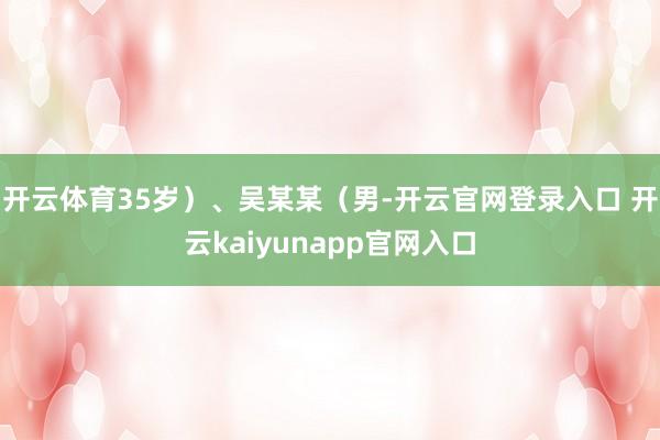 开云体育35岁）、吴某某（男-开云官网登录入口 开云kaiyunapp官网入口