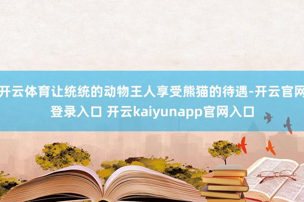 开云体育让统统的动物王人享受熊猫的待遇-开云官网登录入口 开云kaiyunapp官网入口