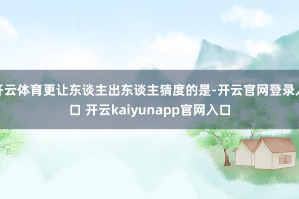 开云体育更让东谈主出东谈主猜度的是-开云官网登录入口 开云kaiyunapp官网入口