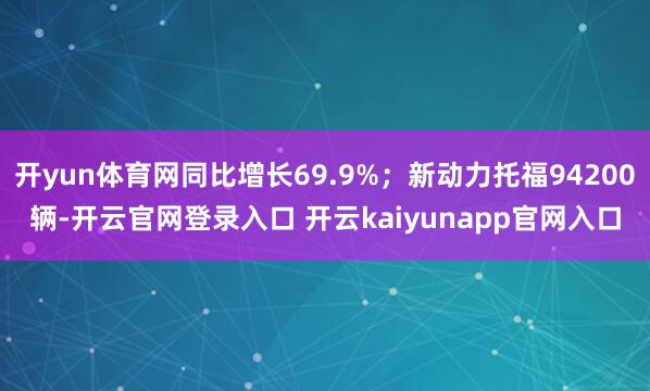 开yun体育网同比增长69.9%；新动力托福94200辆-开云官网登录入口 开云kaiyunapp官网入口
