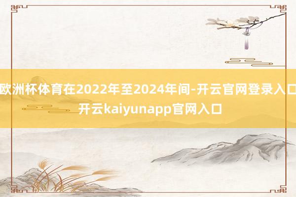 欧洲杯体育在2022年至2024年间-开云官网登录入口 开云kaiyunapp官网入口