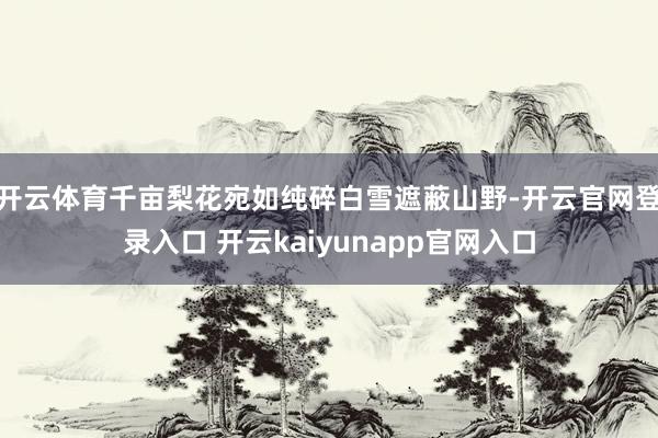开云体育千亩梨花宛如纯碎白雪遮蔽山野-开云官网登录入口 开云kaiyunapp官网入口
