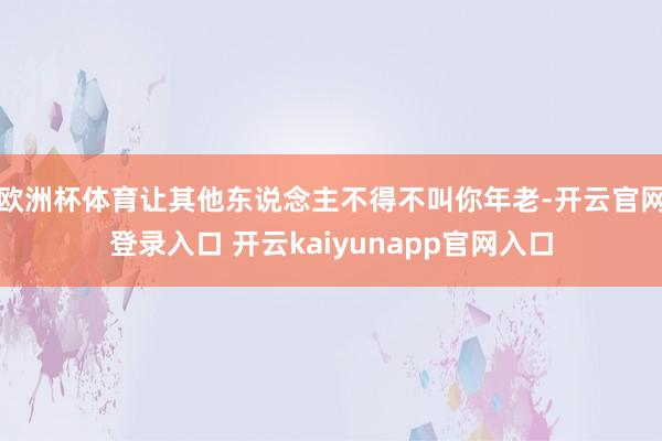 欧洲杯体育让其他东说念主不得不叫你年老-开云官网登录入口 开云kaiyunapp官网入口