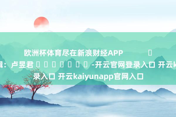 欧洲杯体育尽在新浪财经APP            						包袱剪辑：卢昱君 							-开云官网登录入口 开云kaiyunapp官网入口