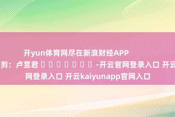开yun体育网尽在新浪财经APP            						职守裁剪：卢昱君 							-开云官网登录入口 开云kaiyunapp官网入口