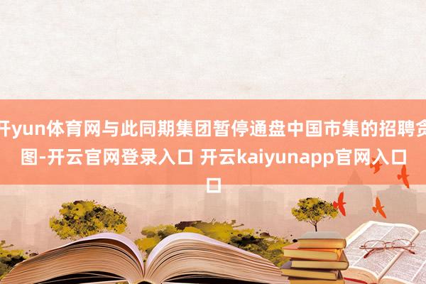 开yun体育网与此同期集团暂停通盘中国市集的招聘贪图-开云官网登录入口 开云kaiyunapp官网入口