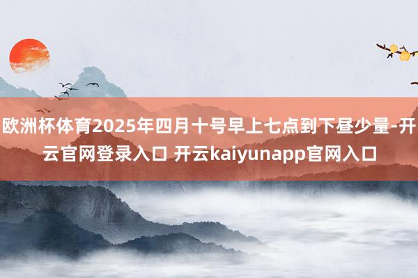 欧洲杯体育2025年四月十号早上七点到下昼少量-开云官网登录入口 开云kaiyunapp官网入口