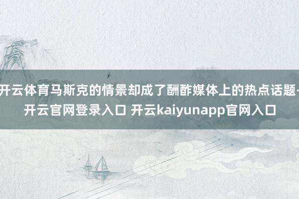 开云体育马斯克的情景却成了酬酢媒体上的热点话题-开云官网登录入口 开云kaiyunapp官网入口