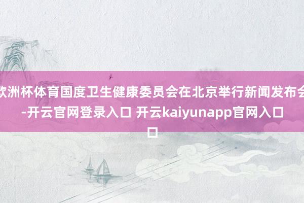 欧洲杯体育国度卫生健康委员会在北京举行新闻发布会-开云官网登录入口 开云kaiyunapp官网入口