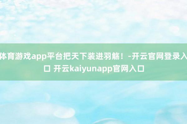 体育游戏app平台把天下装进羽觞！-开云官网登录入口 开云kaiyunapp官网入口