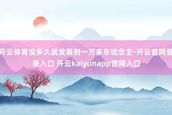 开云体育没多久就发展到一万多东说念主-开云官网登录入口 开云kaiyunapp官网入口