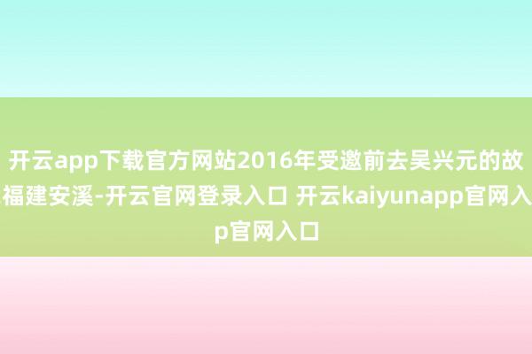 开云app下载官方网站2016年受邀前去吴兴元的故我福建安溪-开云官网登录入口 开云kaiyunapp官网入口