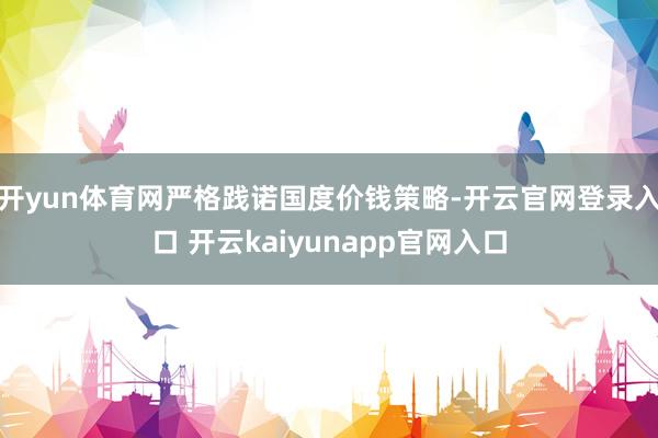 开yun体育网严格践诺国度价钱策略-开云官网登录入口 开云kaiyunapp官网入口