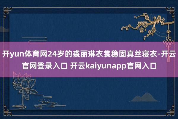 开yun体育网24岁的裘丽琳衣裳稳固真丝寝衣-开云官网登录入口 开云kaiyunapp官网入口