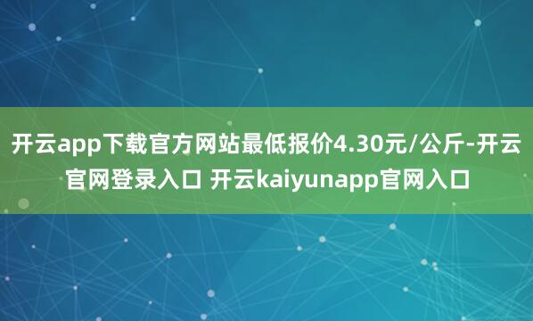 开云app下载官方网站最低报价4.30元/公斤-开云官网登录入口 开云kaiyunapp官网入口