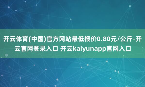 开云体育(中国)官方网站最低报价0.80元/公斤-开云官网登录入口 开云kaiyunapp官网入口
