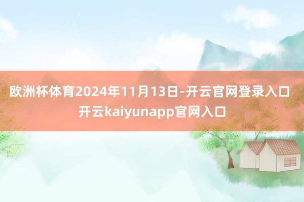 欧洲杯体育　　2024年11月13日-开云官网登录入口 开云kaiyunapp官网入口