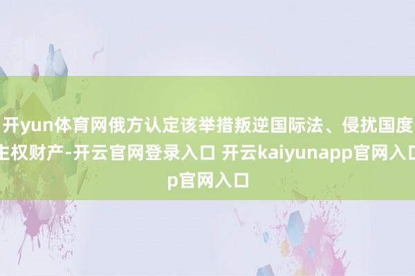 开yun体育网俄方认定该举措叛逆国际法、侵扰国度主权财产-开云官网登录入口 开云kaiyunapp官网入口