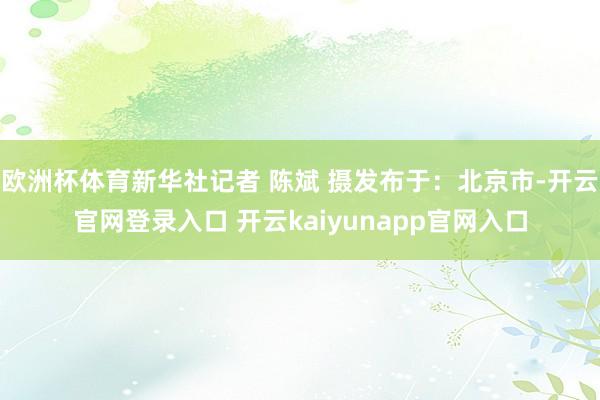 欧洲杯体育新华社记者 陈斌 摄发布于：北京市-开云官网登录入口 开云kaiyunapp官网入口