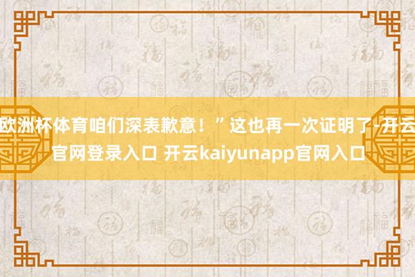 欧洲杯体育咱们深表歉意！”这也再一次证明了-开云官网登录入口 开云kaiyunapp官网入口