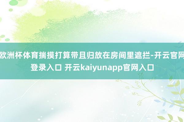 欧洲杯体育揣摸打算带且归放在房间里遮拦-开云官网登录入口 开云kaiyunapp官网入口