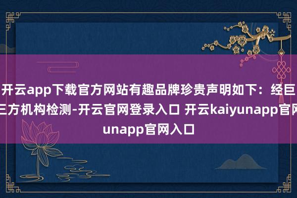开云app下载官方网站有趣品牌珍贵声明如下：经巨擘第三方机构检测-开云官网登录入口 开云kaiyunapp官网入口