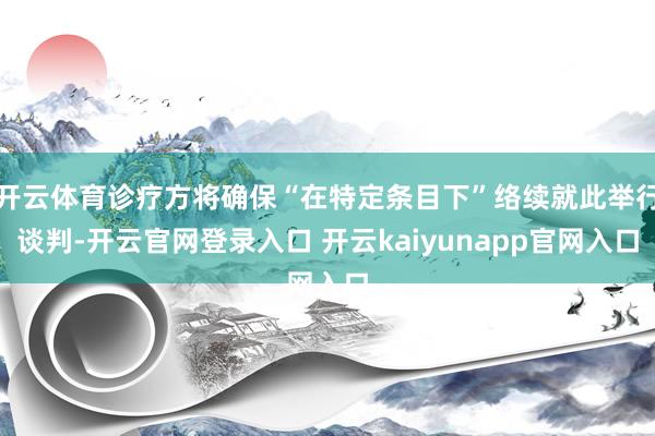 开云体育诊疗方将确保“在特定条目下”络续就此举行谈判-开云官网登录入口 开云kaiyunapp官网入口