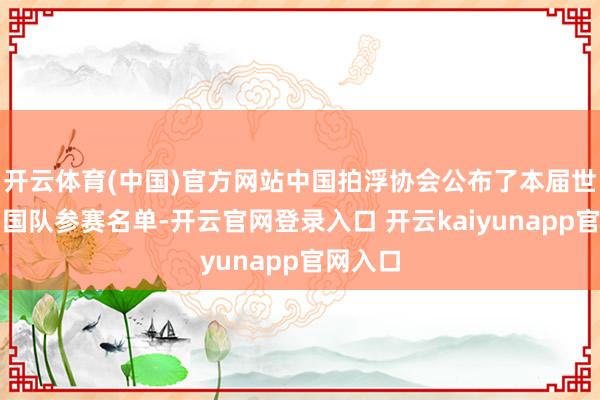 开云体育(中国)官方网站中国拍浮协会公布了本届世锦赛中国队参赛名单-开云官网登录入口 开云kaiyunapp官网入口
