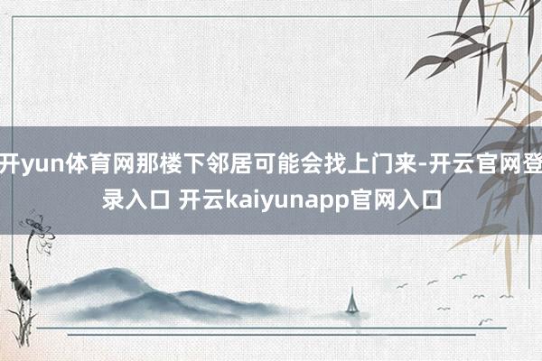 开yun体育网那楼下邻居可能会找上门来-开云官网登录入口 开云kaiyunapp官网入口