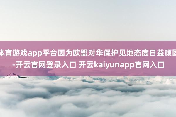 体育游戏app平台因为欧盟对华保护见地态度日益顽固-开云官网登录入口 开云kaiyunapp官网入口