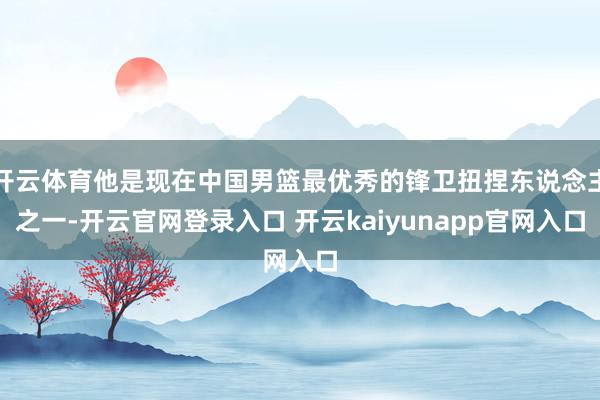 开云体育他是现在中国男篮最优秀的锋卫扭捏东说念主之一-开云官网登录入口 开云kaiyunapp官网入口