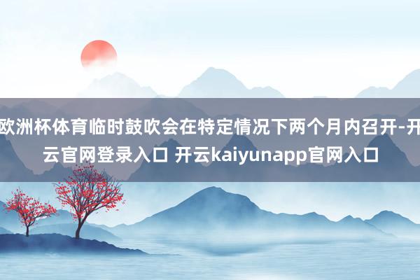 欧洲杯体育临时鼓吹会在特定情况下两个月内召开-开云官网登录入口 开云kaiyunapp官网入口