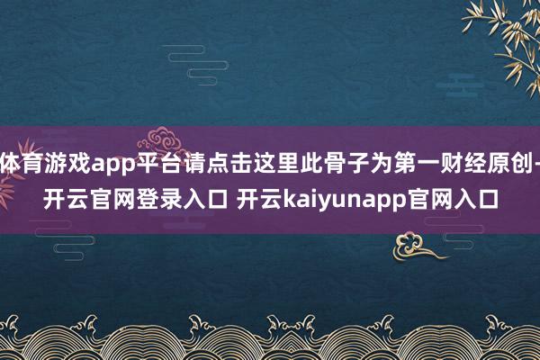 体育游戏app平台请点击这里此骨子为第一财经原创-开云官网登录入口 开云kaiyunapp官网入口