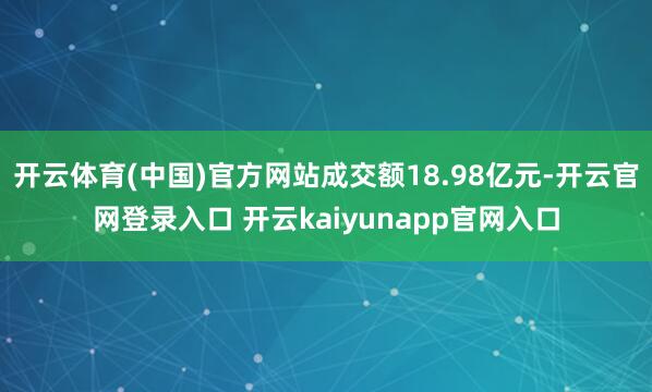 开云体育(中国)官方网站成交额18.98亿元-开云官网登录入口 开云kaiyunapp官网入口