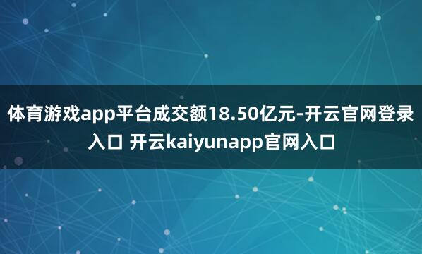 体育游戏app平台成交额18.50亿元-开云官网登录入口 开云kaiyunapp官网入口
