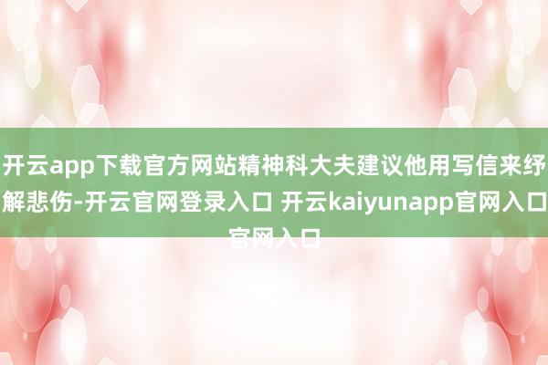 开云app下载官方网站精神科大夫建议他用写信来纾解悲伤-开云官网登录入口 开云kaiyunapp官网入口