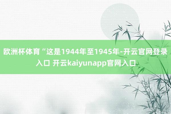 欧洲杯体育　　“这是1944年至1945年-开云官网登录入口 开云kaiyunapp官网入口