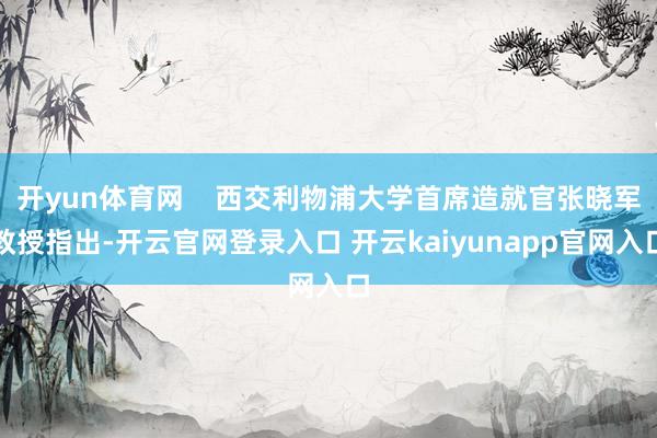 开yun体育网    西交利物浦大学首席造就官张晓军教授指出-开云官网登录入口 开云kaiyunapp官网入口