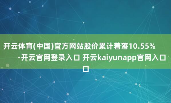 开云体育(中国)官方网站股价累计着落10.55%            -开云官网登录入口 开云kaiyunapp官网入口