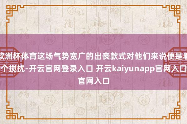 欧洲杯体育这场气势宽广的出丧款式对他们来说便是看个搅扰-开云官网登录入口 开云kaiyunapp官网入口