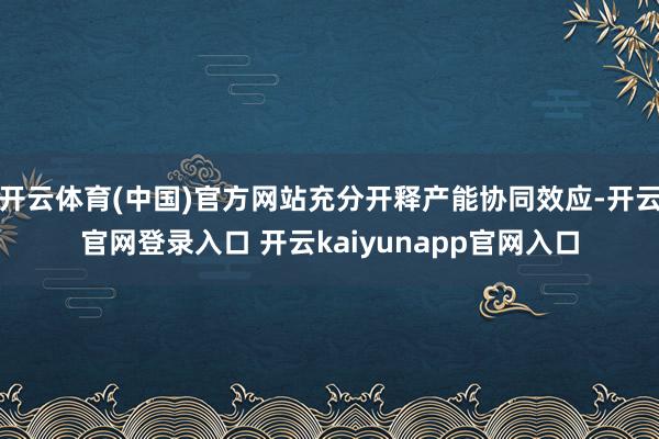 开云体育(中国)官方网站充分开释产能协同效应-开云官网登录入口 开云kaiyunapp官网入口