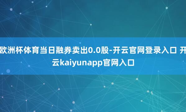 欧洲杯体育当日融券卖出0.0股-开云官网登录入口 开云kaiyunapp官网入口
