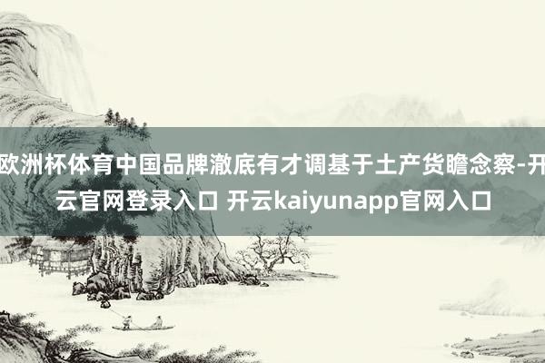 欧洲杯体育中国品牌澈底有才调基于土产货瞻念察-开云官网登录入口 开云kaiyunapp官网入口