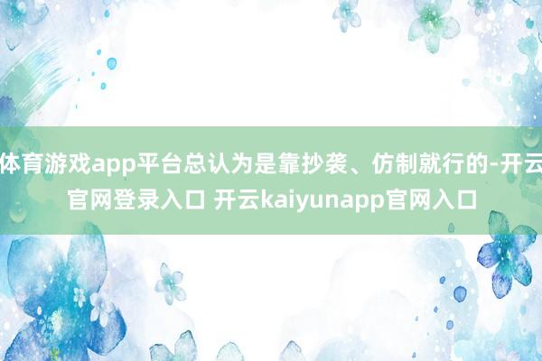 体育游戏app平台总认为是靠抄袭、仿制就行的-开云官网登录入口 开云kaiyunapp官网入口