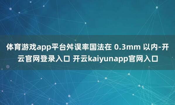 体育游戏app平台舛误率国法在 0.3mm 以内-开云官网登录入口 开云kaiyunapp官网入口