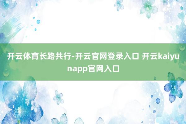 开云体育长路共行-开云官网登录入口 开云kaiyunapp官网入口
