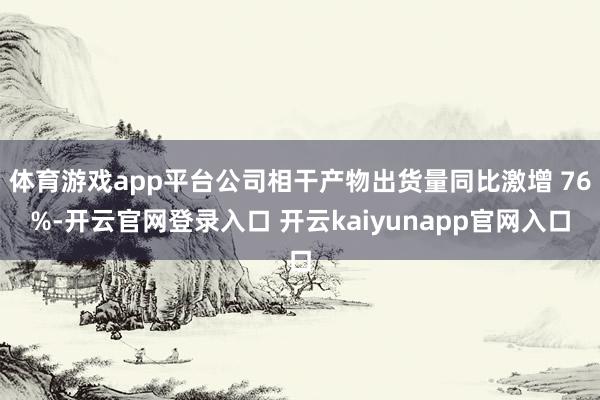 体育游戏app平台公司相干产物出货量同比激增 76%-开云官网登录入口 开云kaiyunapp官网入口