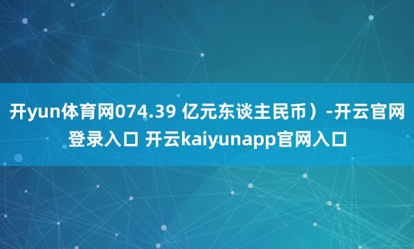 开yun体育网074.39 亿元东谈主民币）-开云官网登录入口 开云kaiyunapp官网入口
