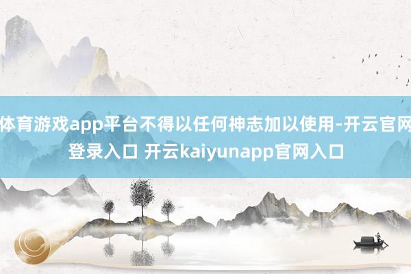 体育游戏app平台不得以任何神志加以使用-开云官网登录入口 开云kaiyunapp官网入口